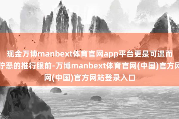 现金万博manbext体育官网app平台更是可遇而不可求!在狞恶的推行眼前-万博manbext体育官网(中国)官方网站登录入口
