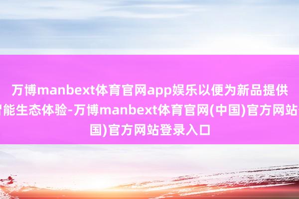 万博manbext体育官网app娱乐以便为新品提供完竣的智能生态体验-万博manbext体育官网(中国)官方网站登录入口