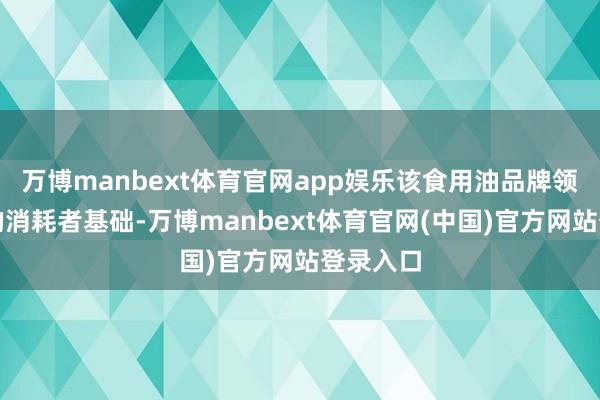 万博manbext体育官网app娱乐该食用油品牌领有世俗的消耗者基础-万博manbext体育官网(中国)官方网站登录入口