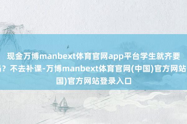 现金万博manbext体育官网app平台学生就齐要去补课吗?不去补课-万博manbext体育官网(中国)官方网站登录入口