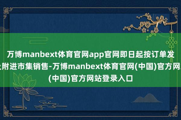 万博manbext体育官网app官网即日起按订单发往土产货及附进市集销售-万博manbext体育官网(中国)官方网站登录入口