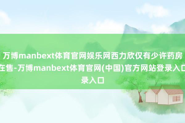 万博manbext体育官网娱乐网西力欣仅有少许药房在售-万博manbext体育官网(中国)官方网站登录入口