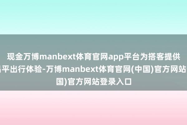 现金万博manbext体育官网app平台为搭客提供清新的昌平出行体验-万博manbext体育官网(中国)官方网站登录入口