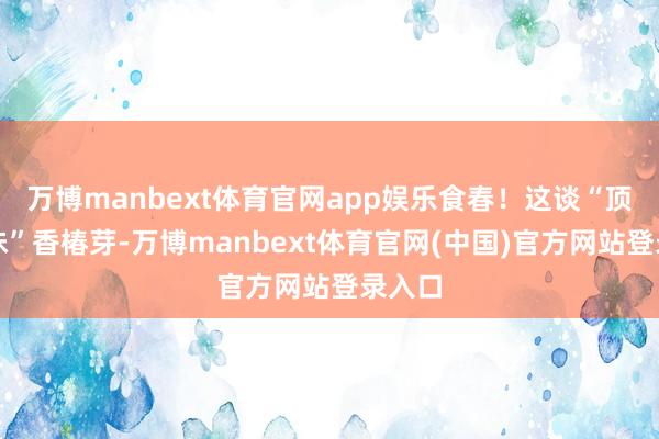 万博manbext体育官网app娱乐食春!这谈“顶流春味”香椿芽-万博manbext体育官网(中国)官方网站登录入口