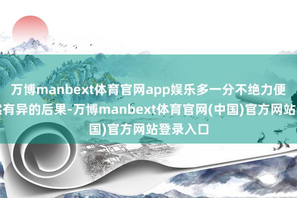 万博manbext体育官网app娱乐多一分不绝力便会有截然有异的后果-万博manbext体育官网(中国)官方网站登录入口
