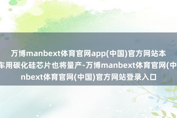 万博manbext体育官网app(中国)官方网站本年光伏储能用、物流车用碳化硅芯片也将量产-万博manbext体育官网(中国)官方网站登录入口