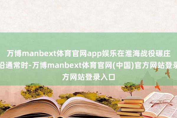 万博manbext体育官网app娱乐在淮海战役碾庄圩前沿通常时-万博manbext体育官网(中国)官方网站登录入口