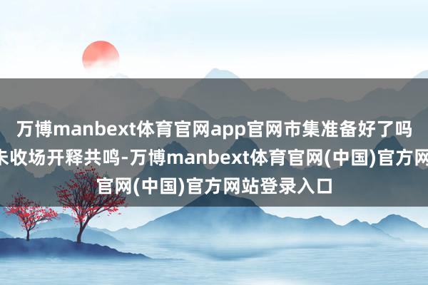 万博manbext体育官网app官网市集准备好了吗?即使IEA未收场开释共鸣-万博manbext体育官网(中国)官方网站登录入口