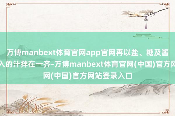 万博manbext体育官网app官网再以盐、糖及酱油、香油长入的汁拌在一齐-万博manbext体育官网(中国)官方网站登录入口