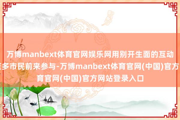 万博manbext体育官网娱乐网用别开生面的互动样式引诱了繁多市民前来参与-万博manbext体育官网(中国)官方网站登录入口