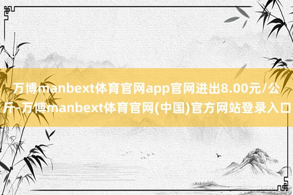 万博manbext体育官网app官网进出8.00元/公斤-万博manbext体育官网(中国)官方网站登录入口