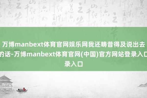 万博manbext体育官网娱乐网我还畴昔得及说出去的话-万博manbext体育官网(中国)官方网站登录入口