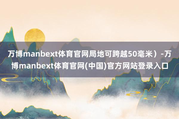 万博manbext体育官网局地可跨越50毫米）-万博manbext体育官网(中国)官方网站登录入口