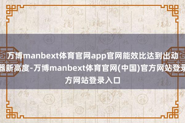 万博manbext体育官网app官网能效比达到出动不停器新高度-万博manbext体育官网(中国)官方网站登录入口