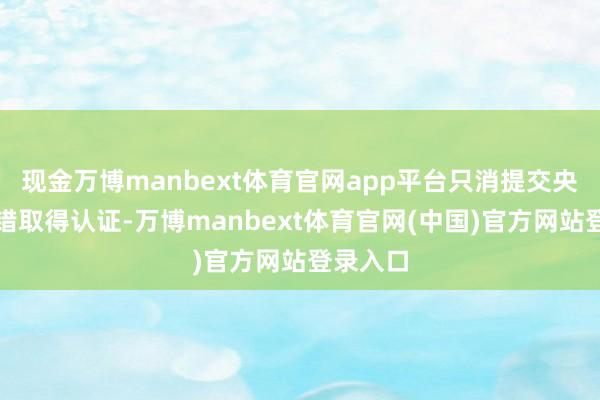 现金万博manbext体育官网app平台只消提交央求就不错取得认证-万博manbext体育官网(中国)官方网站登录入口