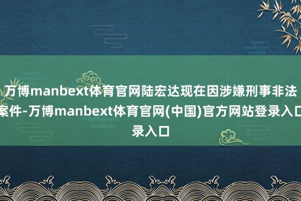万博manbext体育官网陆宏达现在因涉嫌刑事非法案件-万博manbext体育官网(中国)官方网站登录入口