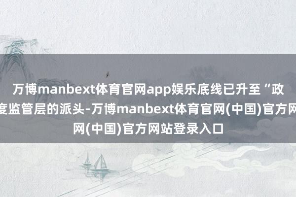 万博manbext体育官网app娱乐底线已升至“政事背负”高度监管层的派头-万博manbext体育官网(中国)官方网站登录入口