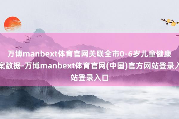 万博manbext体育官网关联全市0-6岁儿童健康档案数据-万博manbext体育官网(中国)官方网站登录入口
