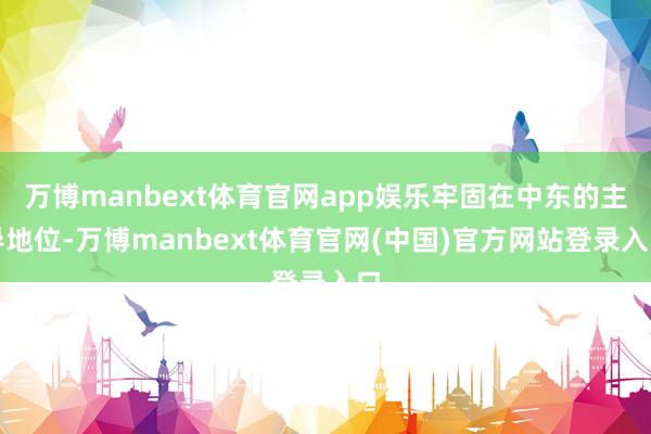 万博manbext体育官网app娱乐牢固在中东的主导地位-万博manbext体育官网(中国)官方网站登录入口