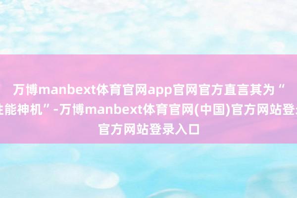 万博manbext体育官网app官网官方直言其为“最强性能神机”-万博manbext体育官网(中国)官方网站登录入口