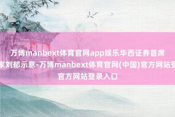万博manbext体育官网app娱乐　　华西证券首席经济学家刘郁示意-万博manbext体育官网(中国)官方网站登录入口