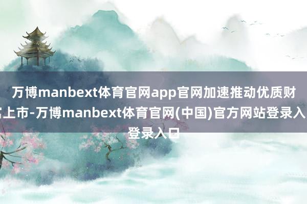 万博manbext体育官网app官网加速推动优质财富上市-万博manbext体育官网(中国)官方网站登录入口