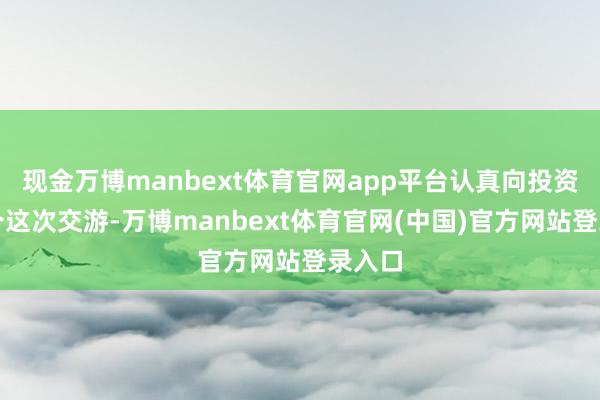 现金万博manbext体育官网app平台认真向投资者推介这次交游-万博manbext体育官网(中国)官方网站登录入口