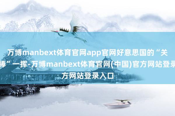 万博manbext体育官网app官网好意思国的“关税大棒”一挥-万博manbext体育官网(中国)官方网站登录入口