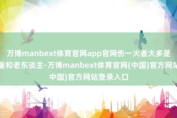 万博manbext体育官网app官网伤一火者大多是妇女、儿童和老东谈主-万博manbext体育官网(中国)官方网站登录入口