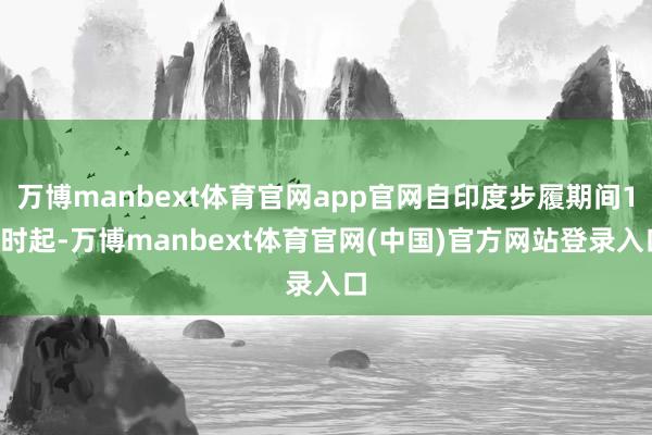 万博manbext体育官网app官网自印度步履期间17时起-万博manbext体育官网(中国)官方网站登录入口
