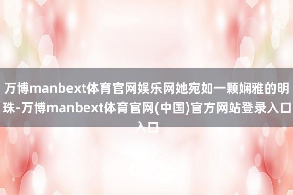 万博manbext体育官网娱乐网她宛如一颗娴雅的明珠-万博manbext体育官网(中国)官方网站登录入口