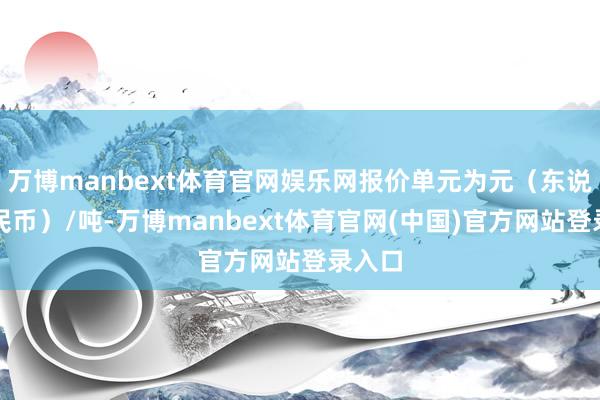 万博manbext体育官网娱乐网报价单元为元（东说念主民币）/吨-万博manbext体育官网(中国)官方网站登录入口