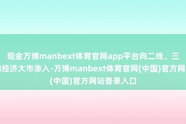 现金万博manbext体育官网app平台向二线、三线之省会和经济大市渗入-万博manbext体育官网(中国)官方网站登录入口