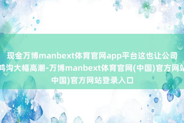 现金万博manbext体育官网app平台这也让公司举座营收鸿沟大幅高潮-万博manbext体育官网(中国)官方网站登录入口