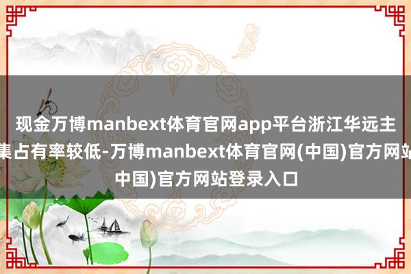 现金万博manbext体育官网app平台浙江华远主要居品市集占有率较低-万博manbext体育官网(中国)官方网站登录入口