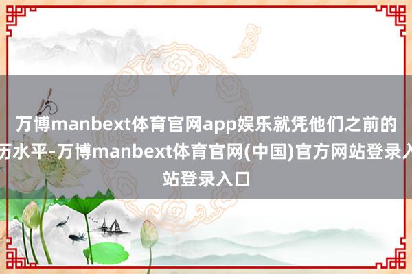 万博manbext体育官网app娱乐就凭他们之前的学历水平-万博manbext体育官网(中国)官方网站登录入口