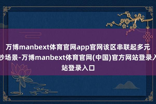万博manbext体育官网app官网该区串联起多元破钞场景-万博manbext体育官网(中国)官方网站登录入口