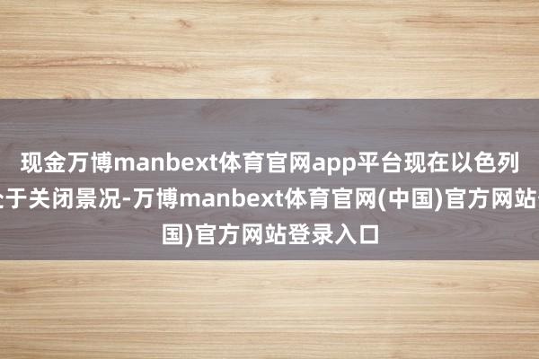 现金万博manbext体育官网app平台现在以色列领空仍处于关闭景况-万博manbext体育官网(中国)官方网站登录入口