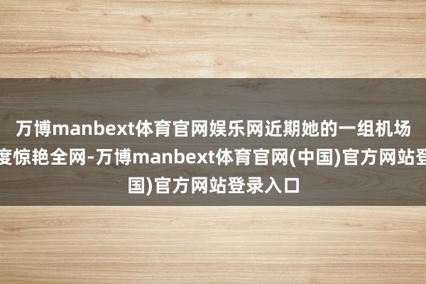 万博manbext体育官网娱乐网近期她的一组机场造型再度惊艳全网-万博manbext体育官网(中国)官方网站登录入口