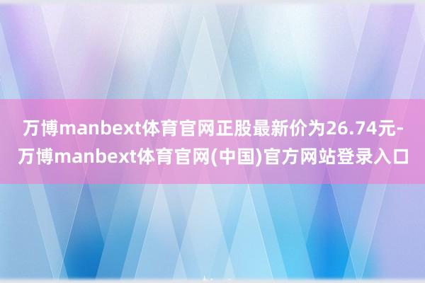 万博manbext体育官网正股最新价为26.74元-万博manbext体育官网(中国)官方网站登录入口